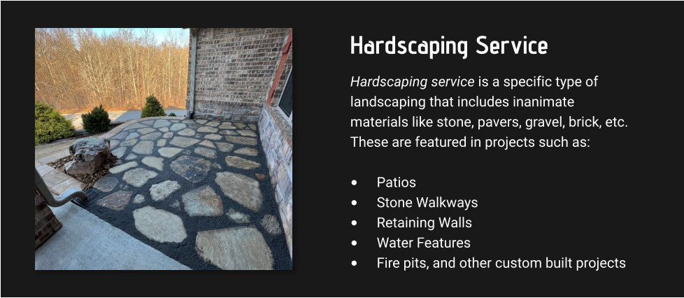 Hardscaping Service Hardscaping service is a specific type of landscaping that includes inanimate materials like stone, pavers, gravel, brick, etc. These are featured in projects such as:  •	Patios •	Stone Walkways •	Retaining Walls •	Water Features •	Fire pits, and other custom built projects