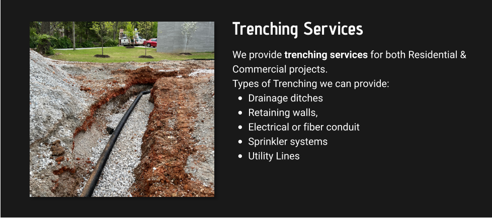 Trenching Services We provide trenching services for both Residential & Commercial projects. Types of Trenching we can provide: •	Drainage ditches •	Retaining walls,  •	Electrical or fiber conduit •	Sprinkler systems  •	Utility Lines
