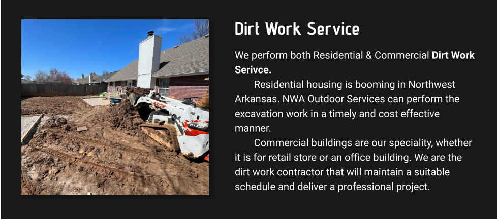 Dirt Work Service We perform both Residential & Commercial Dirt Work Serivce. Residential housing is booming in Northwest Arkansas. NWA Outdoor Services can perform the excavation work in a timely and cost effective manner.  Commercial buildings are our speciality, whether it is for retail store or an office building. We are the dirt work contractor that will maintain a suitable schedule and deliver a professional project.