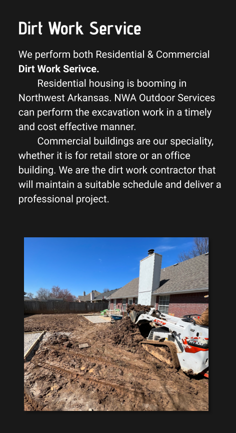 Dirt Work Service We perform both Residential & Commercial Dirt Work Serivce. Residential housing is booming in Northwest Arkansas. NWA Outdoor Services can perform the excavation work in a timely and cost effective manner.  Commercial buildings are our speciality, whether it is for retail store or an office building. We are the dirt work contractor that will maintain a suitable schedule and deliver a professional project.