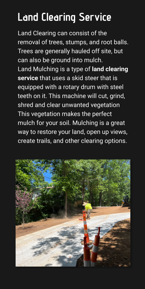 Land Clearing Service Land Clearing can consist of the removal of trees, stumps, and root balls. Trees are generally hauled off site, but can also be ground into mulch.  Land Mulching is a type of land clearing service that uses a skid steer that is equipped with a rotary drum with steel teeth on it. This machine will cut, grind, shred and clear unwanted vegetation This vegetation makes the perfect mulch for your soil. Mulching is a great way to restore your land, open up views, create trails, and other clearing options.
