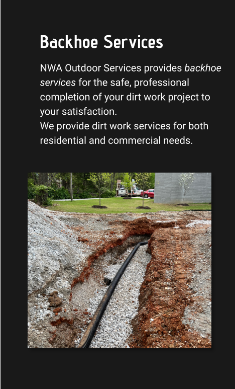 Backhoe Services NWA Outdoor Services provides backhoe services for the safe, professional completion of your dirt work project to your satisfaction. We provide dirt work services for both residential and commercial needs.