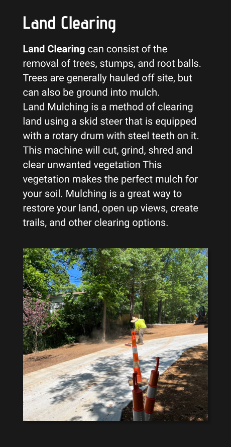 Land Clearing Land Clearing can consist of the removal of trees, stumps, and root balls. Trees are generally hauled off site, but can also be ground into mulch.  Land Mulching is a method of clearing land using a skid steer that is equipped with a rotary drum with steel teeth on it. This machine will cut, grind, shred and clear unwanted vegetation This vegetation makes the perfect mulch for your soil. Mulching is a great way to restore your land, open up views, create trails, and other clearing options.